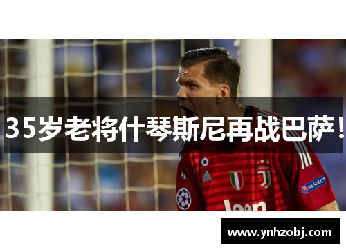 35岁老将什琴斯尼再战巴萨！